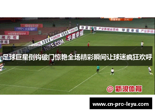 足球巨星倒钩破门惊艳全场精彩瞬间让球迷疯狂欢呼