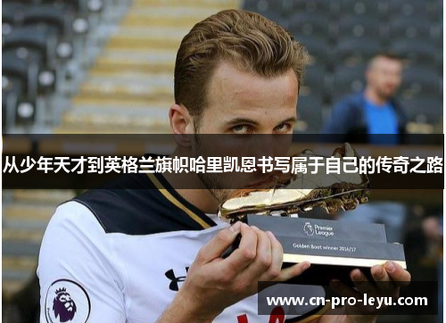从少年天才到英格兰旗帜哈里凯恩书写属于自己的传奇之路