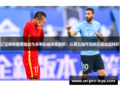 辽足保级黑幕揭露与未来影响深度剖析：从幕后操作到俱乐部命运转折