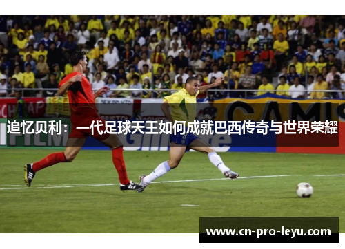 追忆贝利：一代足球天王如何成就巴西传奇与世界荣耀